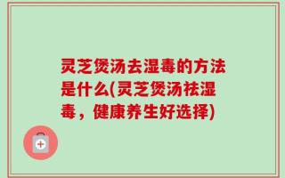 灵芝煲汤去湿毒的方法是什么(灵芝煲汤祛湿毒，健康养生好选择)