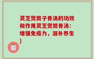 灵芝煲筒子骨汤的功效和作用灵芝煲筒骨汤：增强免疫力，滋补养生)