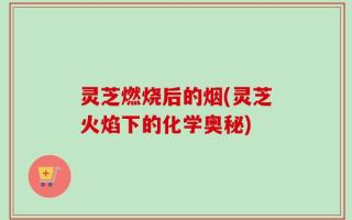 灵芝燃烧后的烟(灵芝火焰下的化学奥秘)