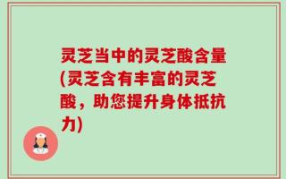 灵芝当中的灵芝酸含量(灵芝含有丰富的灵芝酸，助您提升身体抵抗力)