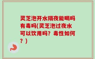 灵芝泡开水隔夜能喝吗有毒吗(灵芝泡过夜水可以饮用吗？毒性如何？)