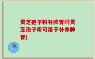 灵芝孢子粉补脾胃吗灵芝孢子粉可用于补养脾胃)