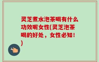 灵芝煮水泡茶喝有什么功效呢女性(灵芝泡茶喝的好处，女性必知！)