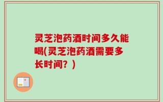 灵芝泡药酒时间多久能喝(灵芝泡药酒需要多长时间？)