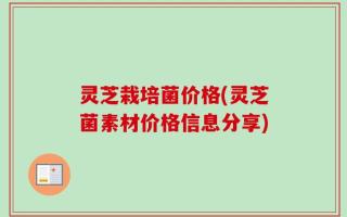 灵芝栽培菌价格(灵芝菌素材价格信息分享)