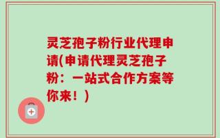 灵芝孢子粉行业代理申请(申请代理灵芝孢子粉：一站式合作方案等你来！)