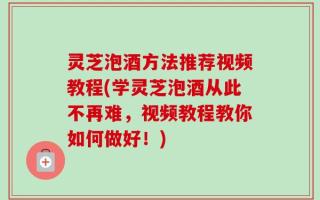 灵芝泡酒方法推荐视频教程(学灵芝泡酒从此不再难，视频教程教你如何做好！)