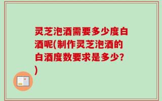 灵芝泡酒需要多少度白酒呢(制作灵芝泡酒的白酒度数要求是多少？)