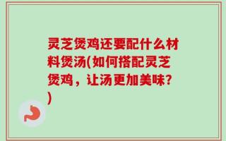 灵芝煲鸡还要配什么材料煲汤(如何搭配灵芝煲鸡，让汤更加美味？)
