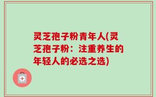灵芝孢子粉青年人(灵芝孢子粉：注重养生的年轻人的必选之选)