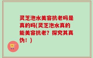 灵芝泡水美容抗老吗是真的吗(灵芝泡水真的能美容抗老？探究其真伪！)