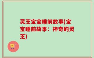 灵芝宝宝睡前故事(宝宝睡前故事：神奇的灵芝)