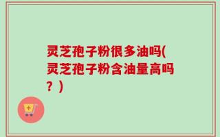 灵芝孢子粉很多油吗(灵芝孢子粉含油量高吗？)