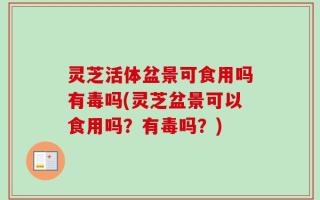 灵芝活体盆景可食用吗有毒吗(灵芝盆景可以食用吗？有毒吗？)