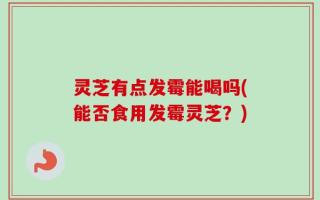 灵芝有点发霉能喝吗(能否食用发霉灵芝？)