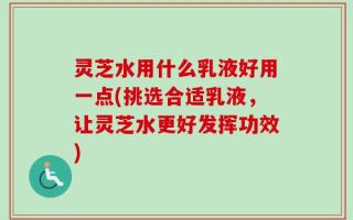 灵芝水用什么乳液好用一点(挑选合适乳液，让灵芝水更好发挥功效)