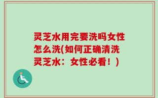 灵芝水用完要洗吗女性怎么洗(如何正确清洗灵芝水：女性必看！)