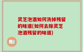 灵芝泡酒如何洗掉残留的味道(如何去除灵芝泡酒残留的味道)