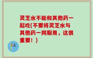 灵芝水不能和其他药一起吃(不要将灵芝水与其他药一同服用，这很重要！)