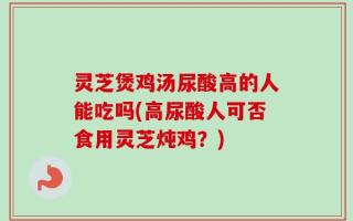 灵芝煲鸡汤尿酸高的人能吃吗(高尿酸人可否食用灵芝炖鸡？)