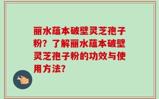 丽水蕴本破壁灵芝孢子粉？了解丽水蕴本破壁灵芝孢子粉的功效与使用方法？