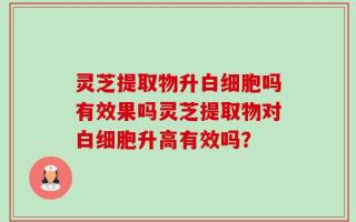 灵芝提取物升白细胞吗有效果吗灵芝提取物对白细胞升高有效吗？