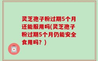 灵芝孢子粉过期5个月还能服用吗(灵芝孢子粉过期5个月仍能安全食用吗？)