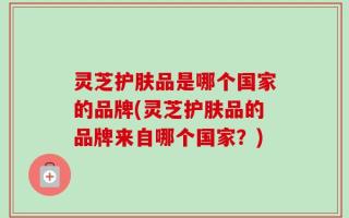 灵芝护肤品是哪个国家的品牌(灵芝护肤品的品牌来自哪个国家？)