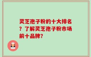 灵芝孢子粉的十大排名？了解灵芝孢子粉市场前十品牌？
