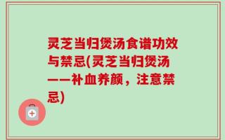 灵芝当归煲汤食谱功效与禁忌(灵芝当归煲汤——补血养颜，注意禁忌)