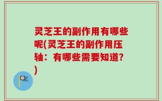 灵芝王的副作用有哪些呢(灵芝王的副作用压轴：有哪些需要知道？)