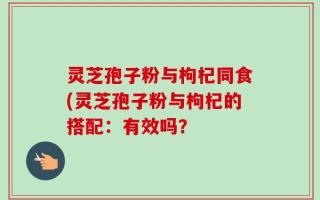 灵芝孢子粉与枸杞同食(灵芝孢子粉与枸杞的搭配：有效吗？