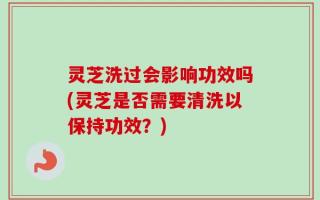 灵芝洗过会影响功效吗(灵芝是否需要清洗以保持功效？)