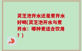 灵芝泡开水还是煮开水好喝(灵芝泡开水与煮开水：哪种更适合饮用？)