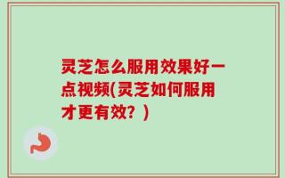 灵芝怎么服用效果好一点视频(灵芝如何服用才更有效？)