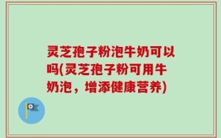 灵芝孢子粉泡牛奶可以吗(灵芝孢子粉可用牛奶泡，增添健康营养)