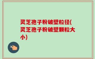 灵芝孢子粉破壁粒径(灵芝孢子粉破壁颗粒大小)