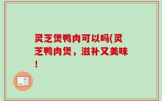 灵芝煲鸭肉可以吗(灵芝鸭肉煲，滋补又美味！