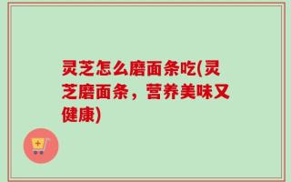 灵芝怎么磨面条吃(灵芝磨面条，营养美味又健康)