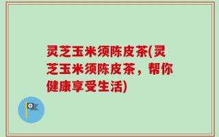 灵芝玉米须陈皮茶(灵芝玉米须陈皮茶，帮你健康享受生活)