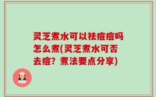 灵芝煮水可以祛痘痘吗怎么煮(灵芝煮水可否去痘？煮法要点分享)