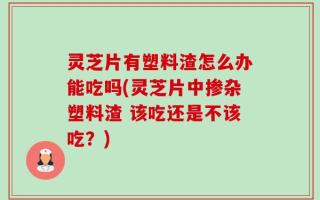 灵芝片有塑料渣怎么办能吃吗(灵芝片中掺杂塑料渣 该吃还是不该吃？)