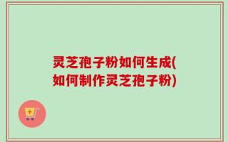 灵芝孢子粉如何生成(如何制作灵芝孢子粉)
