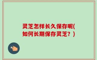 灵芝怎样长久保存呢(如何长期保存灵芝？)