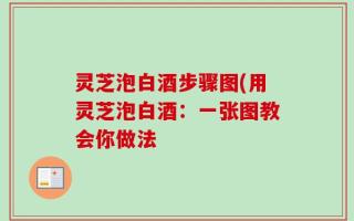 灵芝泡白酒步骤图(用灵芝泡白酒：一张图教会你做法