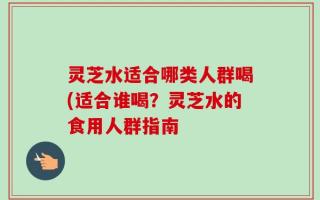 灵芝水适合哪类人群喝(适合谁喝？灵芝水的食用人群指南