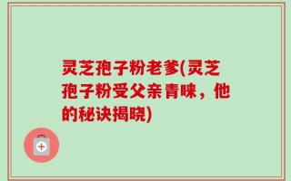 灵芝孢子粉老爹(灵芝孢子粉受父亲青睐，他的秘诀揭晓)