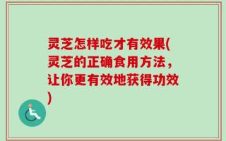 灵芝怎样吃才有效果(灵芝的正确食用方法，让你更有效地获得功效)
