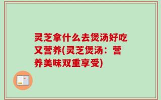 灵芝拿什么去煲汤好吃又营养(灵芝煲汤：营养美味双重享受)