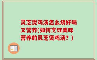 灵芝煲鸡汤怎么烧好喝又营养(如何烹饪美味营养的灵芝煲鸡汤？)